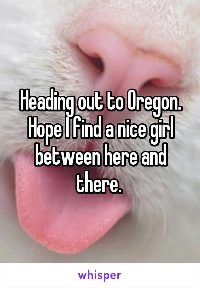  Heading out to Oregon. Hope I find a nice girl between here and there. 