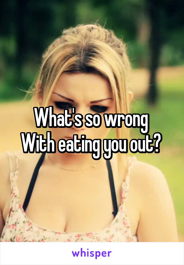 What's so wrong 
With eating you out? 