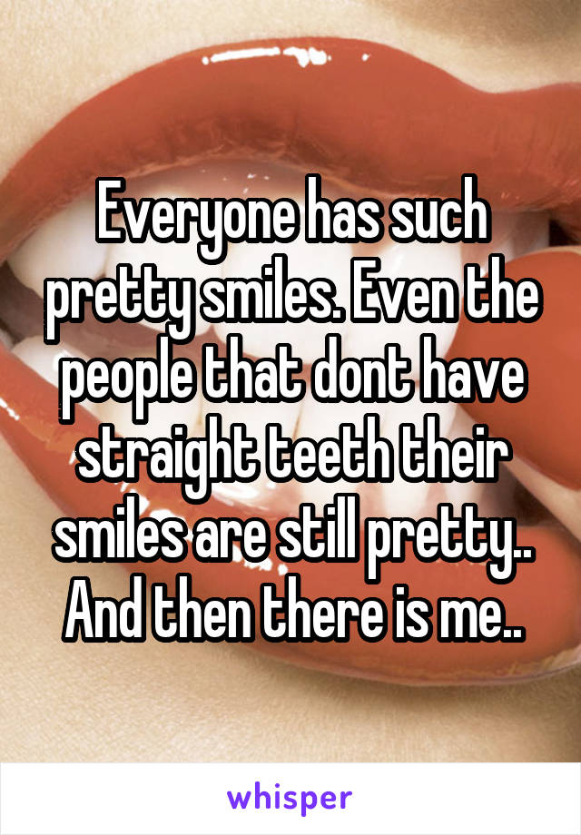 Everyone has such pretty smiles. Even the people that dont have straight teeth their smiles are still pretty.. And then there is me..