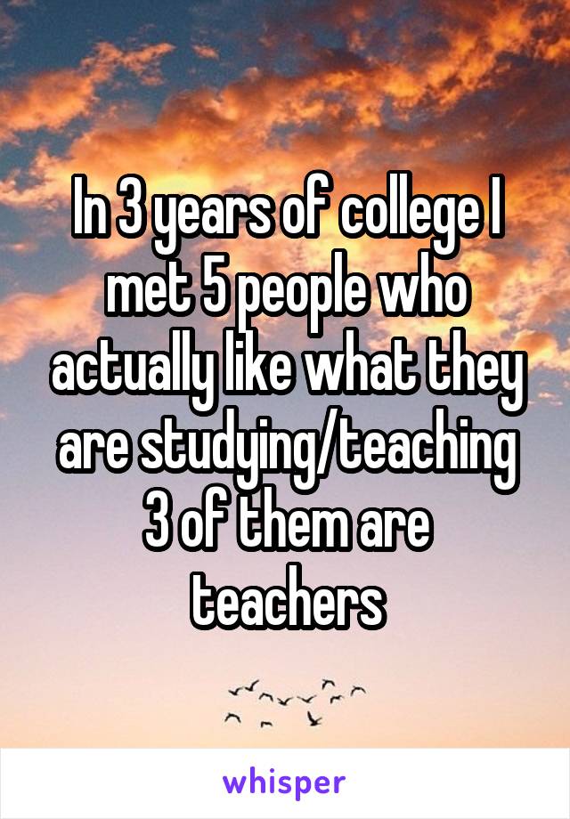 In 3 years of college I met 5 people who actually like what they are studying/teaching
3 of them are teachers