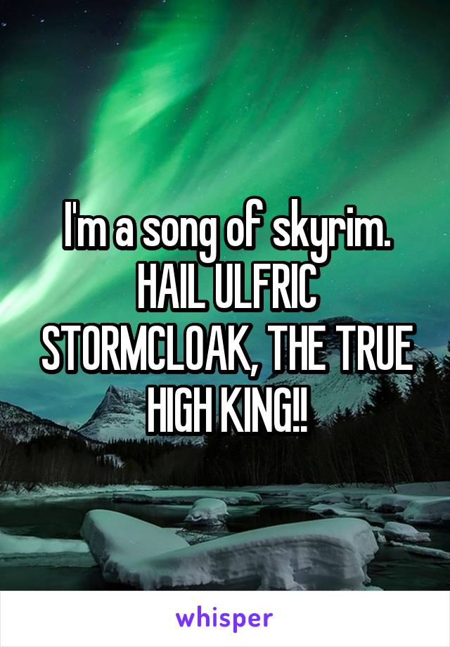 I'm a song of skyrim. HAIL ULFRIC STORMCLOAK, THE TRUE HIGH KING!!