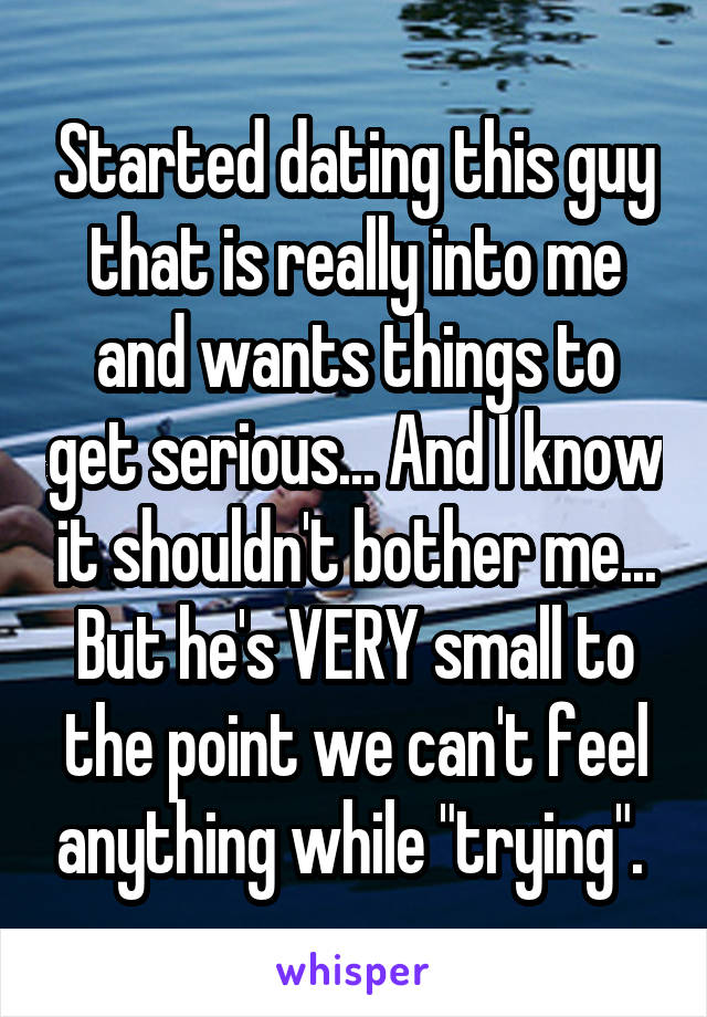 Started dating this guy that is really into me and wants things to get serious... And I know it shouldn't bother me... But he's VERY small to the point we can't feel anything while "trying". 