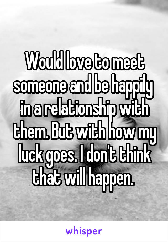 Would love to meet someone and be happily  in a relationship with them. But with how my luck goes. I don't think that will happen. 