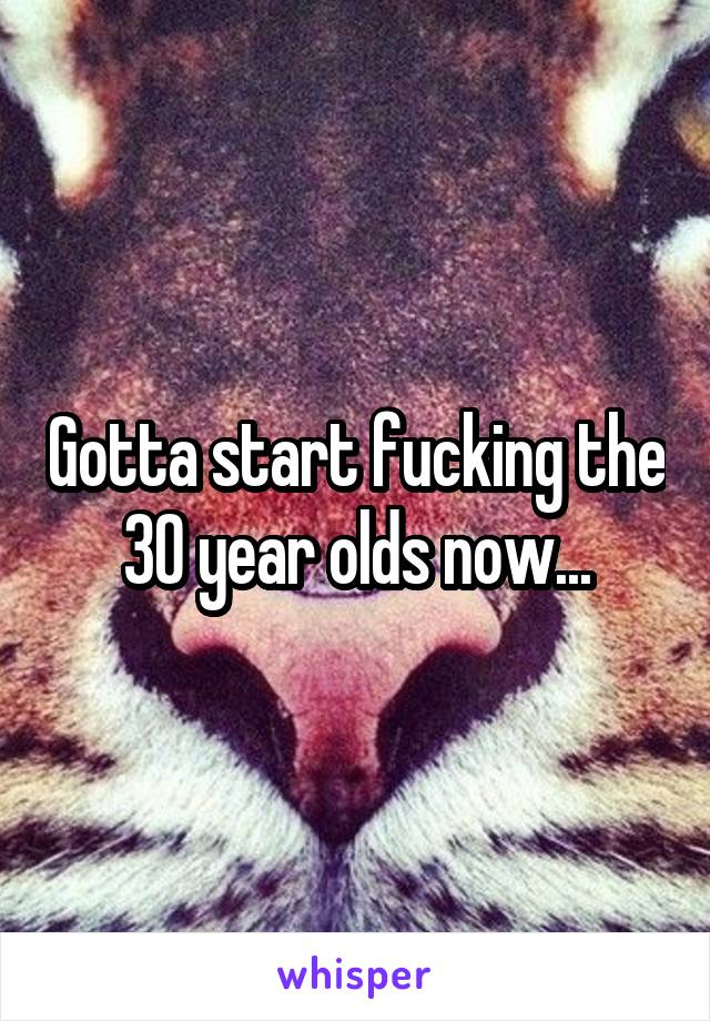 Gotta start fucking the 30 year olds now...