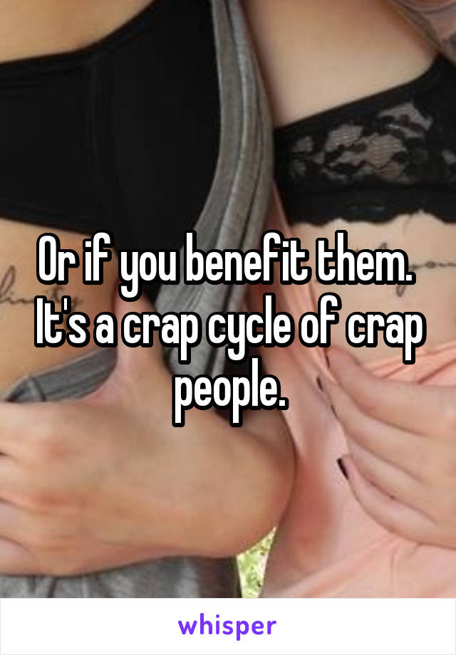 Or if you benefit them.  It's a crap cycle of crap people.