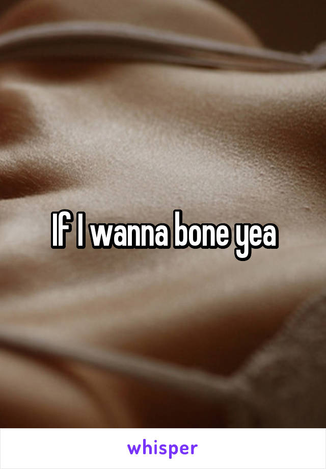 If I wanna bone yea