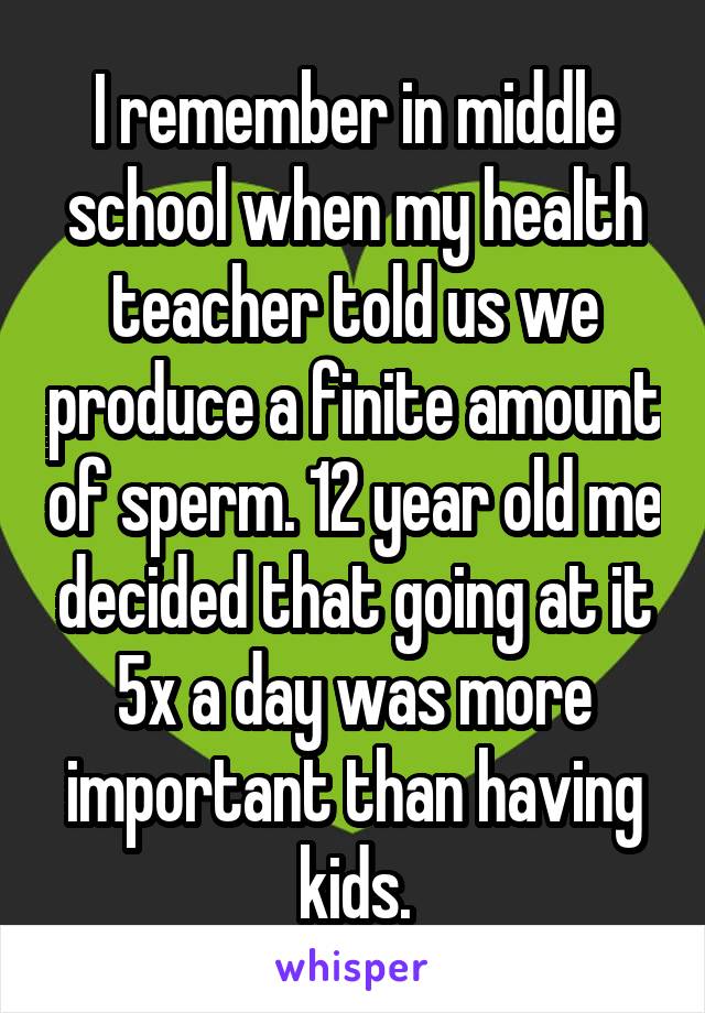 I remember in middle school when my health teacher told us we produce a finite amount of sperm. 12 year old me decided that going at it 5x a day was more important than having kids.