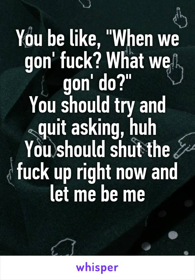 You be like, "When we gon' fuck? What we gon' do?"
You should try and quit asking, huh
You should shut the fuck up right now and let me be me

