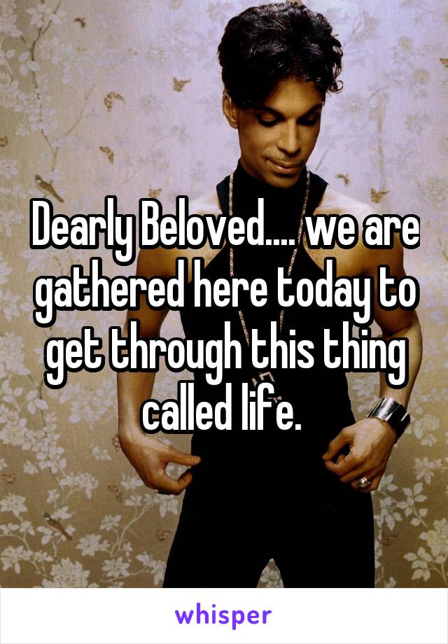 Dearly Beloved.... we are gathered here today to get through this thing called life. 