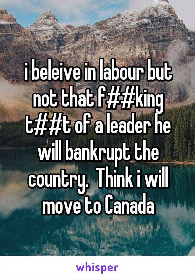 i beleive in labour but not that f##king t##t of a leader he will bankrupt the country.  Think i will move to Canada