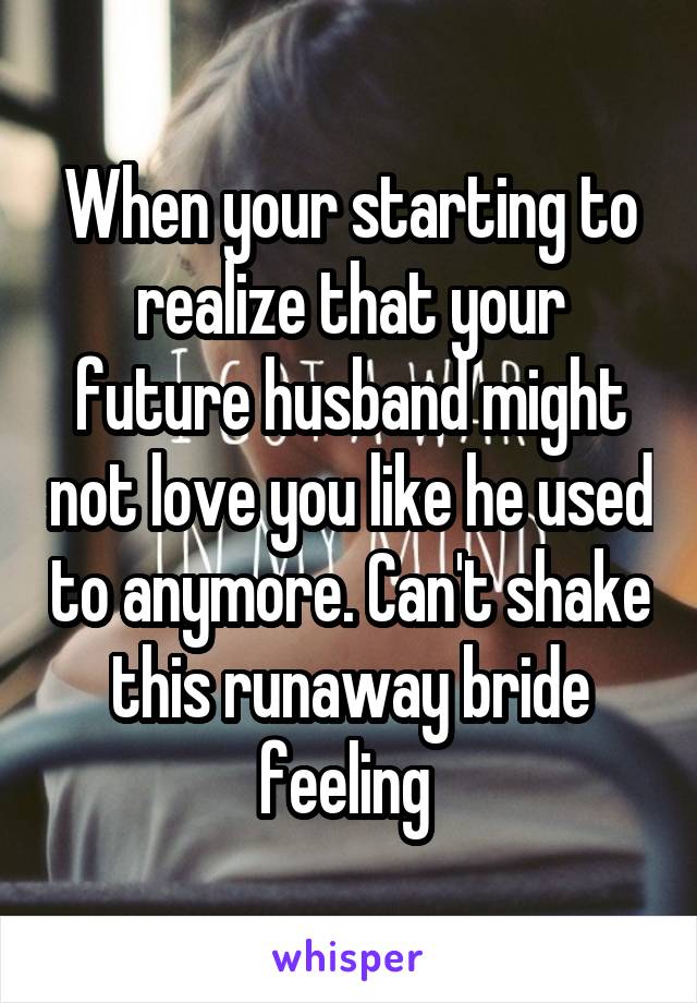 When your starting to realize that your future husband might not love you like he used to anymore. Can't shake this runaway bride feeling 