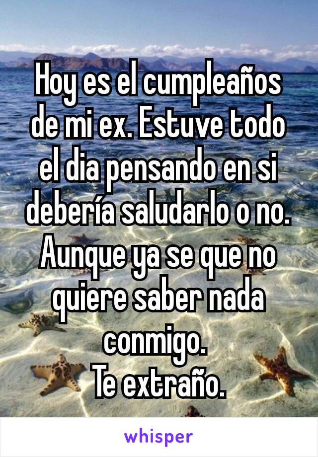 Hoy es el cumpleaños de mi ex. Estuve todo el dia pensando en si debería saludarlo o no. Aunque ya se que no quiere saber nada conmigo. 
Te extraño.