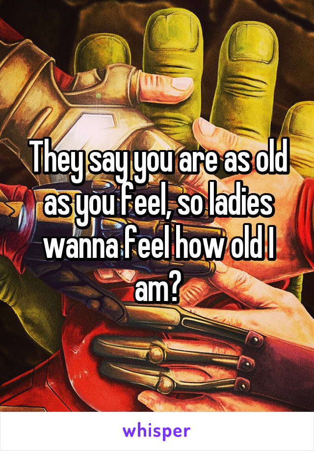 They say you are as old as you feel, so ladies wanna feel how old I am?