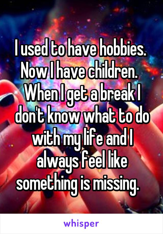 I used to have hobbies.  Now I have children.   When I get a break I don't know what to do with my life and I always feel like something is missing.   