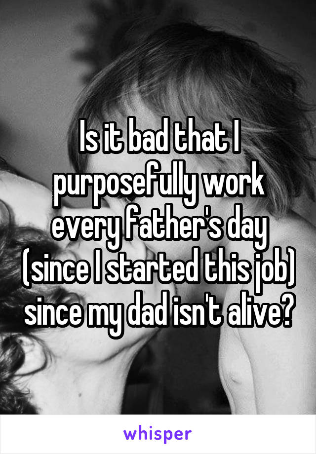 Is it bad that I purposefully work every father's day (since I started this job) since my dad isn't alive?