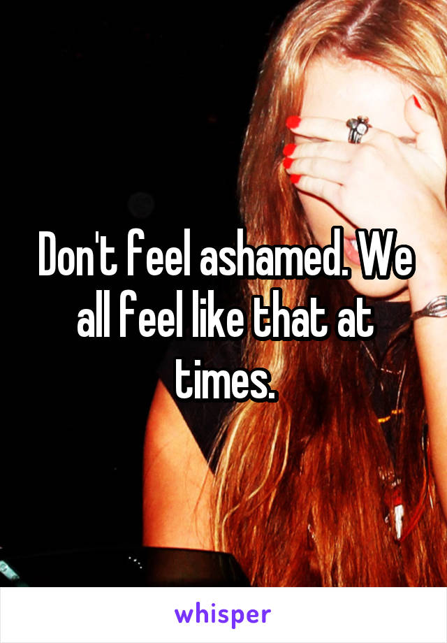 Don't feel ashamed. We all feel like that at times.