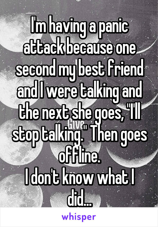 I'm having a panic attack because one second my best friend and I were talking and the next she goes, "I'll stop talking." Then goes offline.
I don't know what I did...