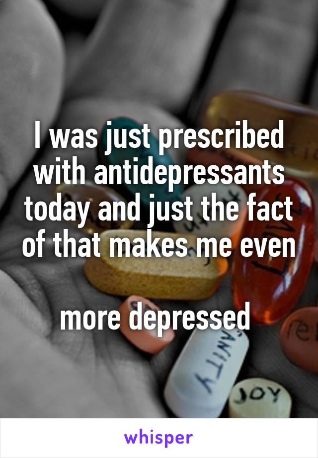 I was just prescribed with antidepressants today and just the fact of that makes me even 
more depressed 