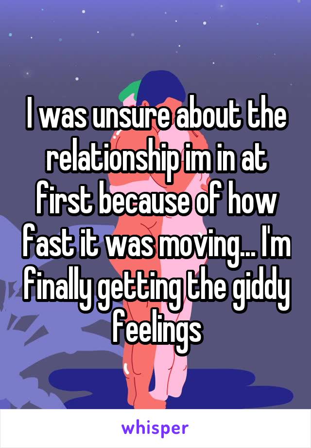 I was unsure about the relationship im in at first because of how fast it was moving... I'm finally getting the giddy feelings