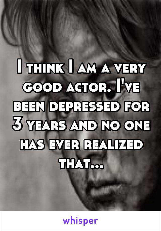 I think I am a very good actor. I've been depressed for 3 years and no one has ever realized that...