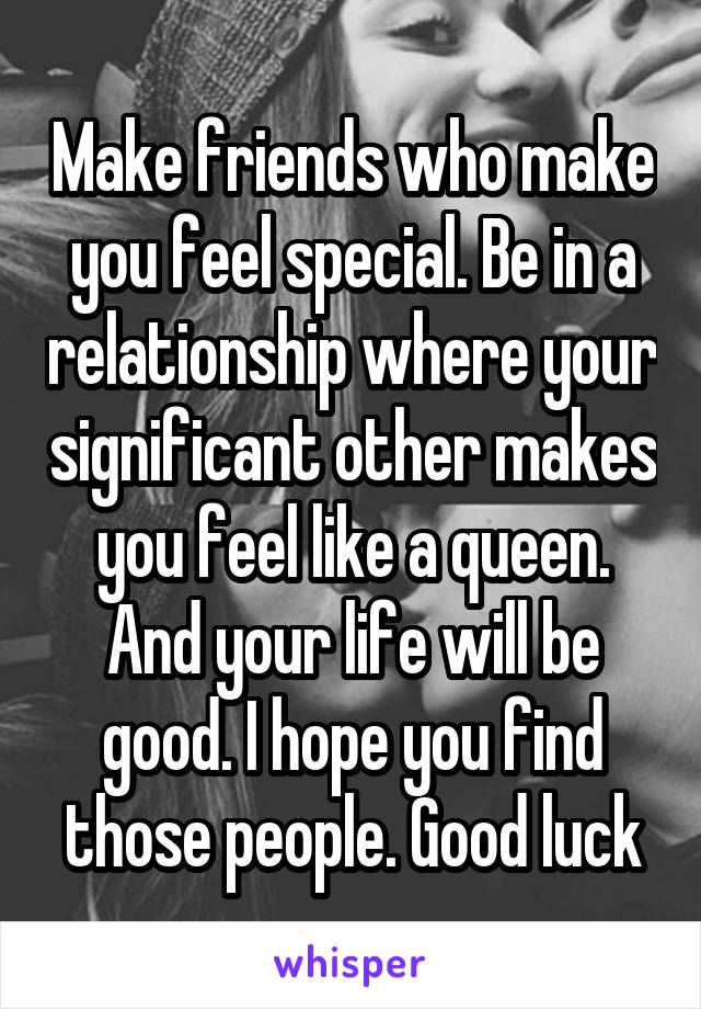 Make friends who make you feel special. Be in a relationship where your significant other makes you feel like a queen. And your life will be good. I hope you find those people. Good luck