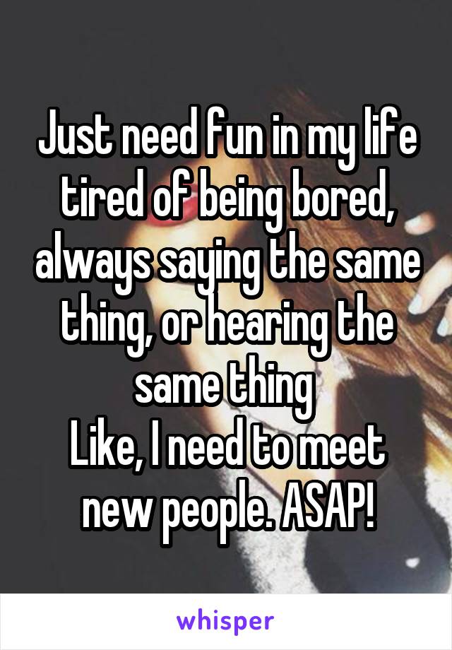 Just need fun in my life tired of being bored, always saying the same thing, or hearing the same thing 
Like, I need to meet new people. ASAP!