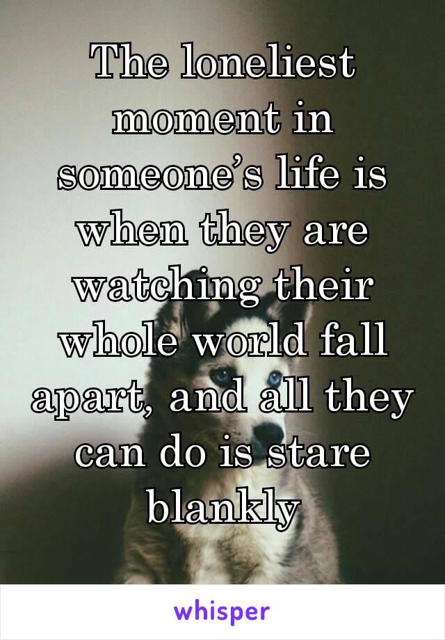 The loneliest moment in someone’s life is when they are watching their whole world fall apart, and all they can do is stare blankly