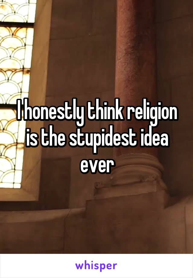 I honestly think religion is the stupidest idea ever