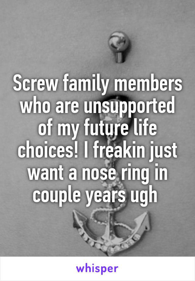 Screw family members who are unsupported of my future life choices! I freakin just want a nose ring in couple years ugh 