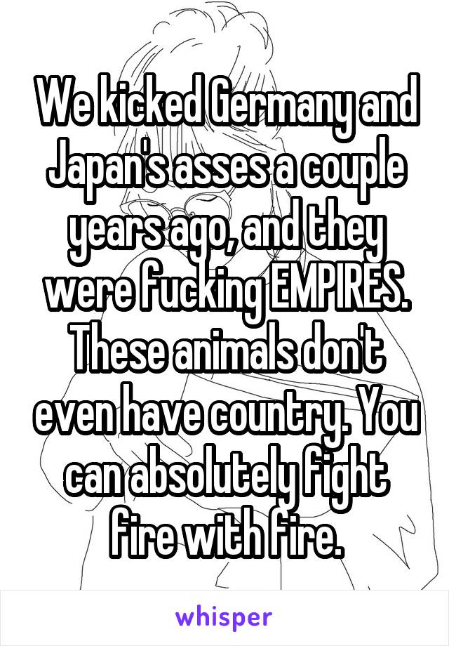 We kicked Germany and Japan's asses a couple years ago, and they were fucking EMPIRES. These animals don't even have country. You can absolutely fight fire with fire.