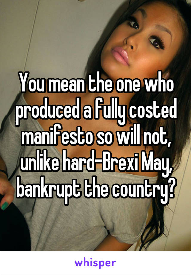 You mean the one who produced a fully costed manifesto so will not, unlike hard-Brexi May, bankrupt the country?