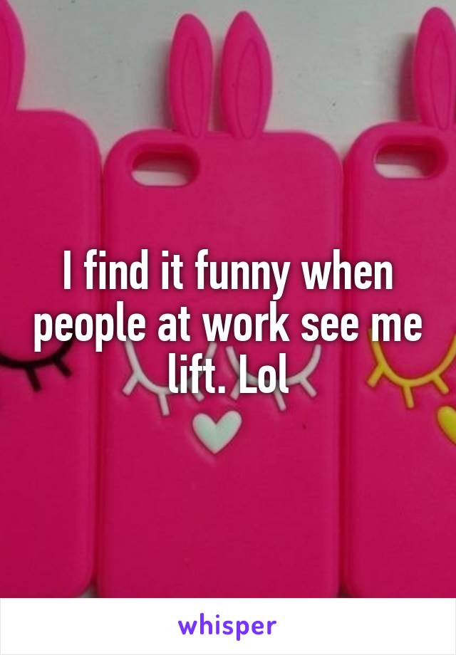 I find it funny when people at work see me lift. Lol