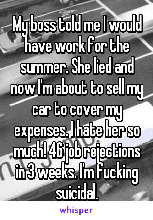  My boss told me I would have work for the summer. She lied and now I'm about to sell my car to cover my expenses. I hate her so much! 46 job rejections in 3 weeks. I'm fucking suicidal.