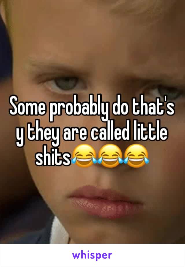 Some probably do that's y they are called little shits😂😂😂