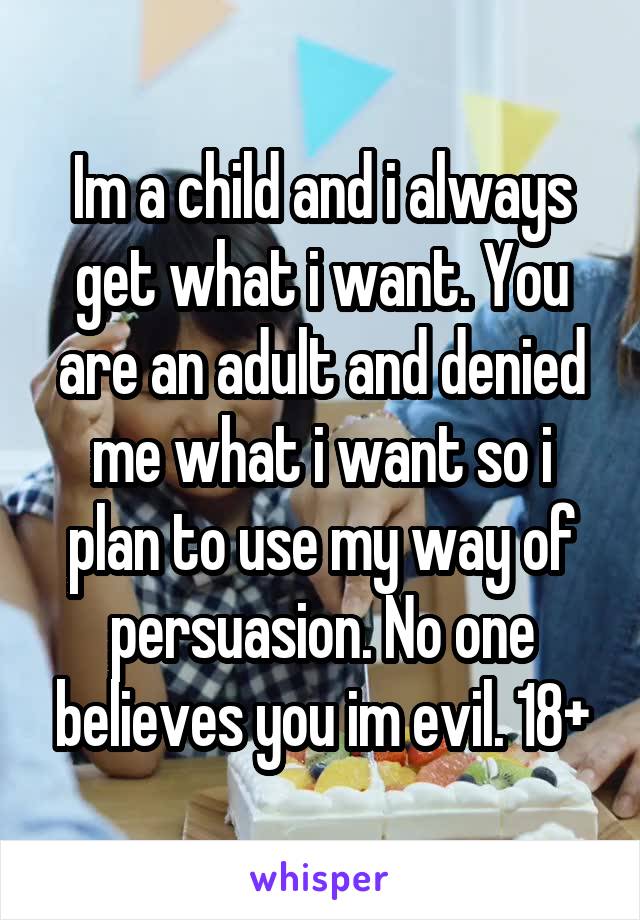 Im a child and i always get what i want. You are an adult and denied me what i want so i plan to use my way of persuasion. No one believes you im evil. 18+