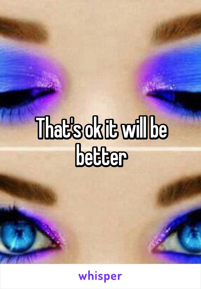 That's ok it will be better