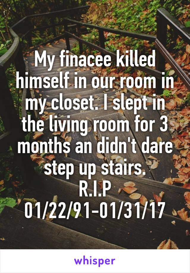 My finacee killed himself in our room in my closet. I slept in the living room for 3 months an didn't dare step up stairs.
R.I.P
01/22/91-01/31/17