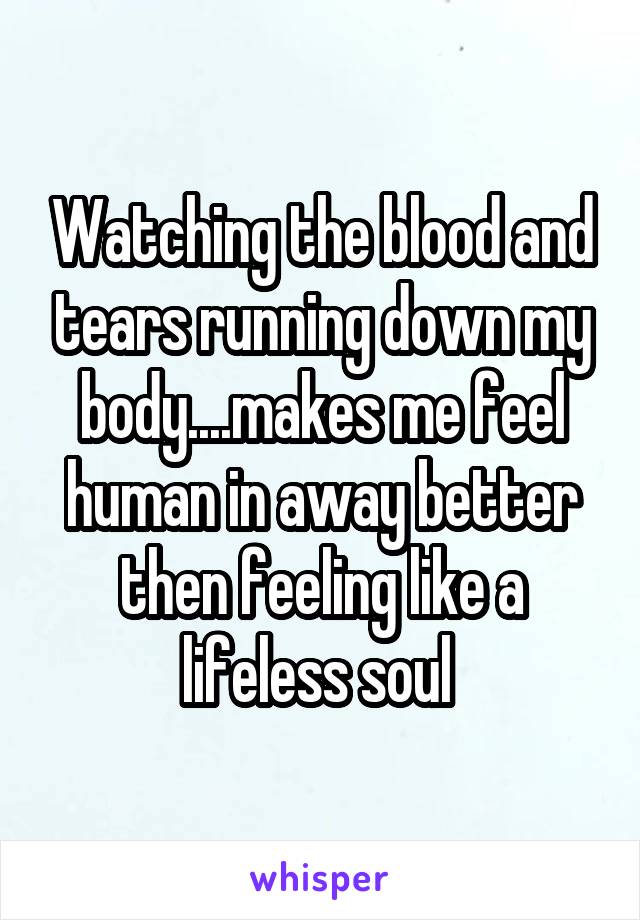 Watching the blood and tears running down my body....makes me feel human in away better then feeling like a lifeless soul 