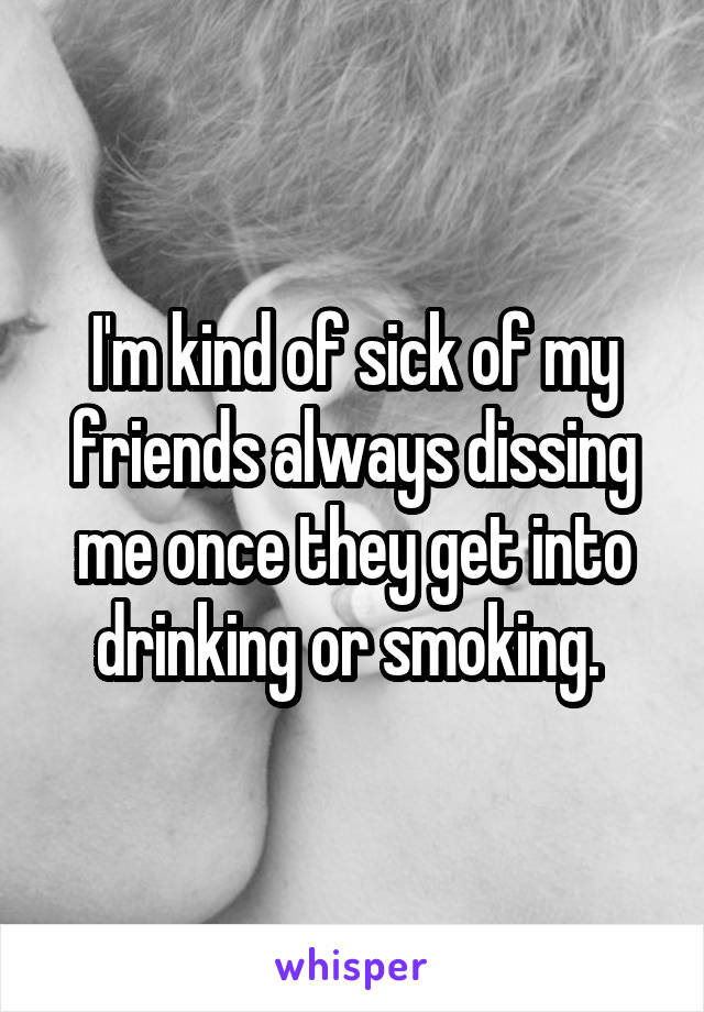 I'm kind of sick of my friends always dissing me once they get into drinking or smoking. 