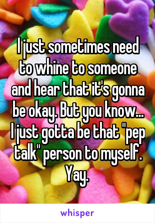 I just sometimes need to whine to someone and hear that it's gonna be okay. But you know... I just gotta be that "pep talk" person to myself. Yay. 