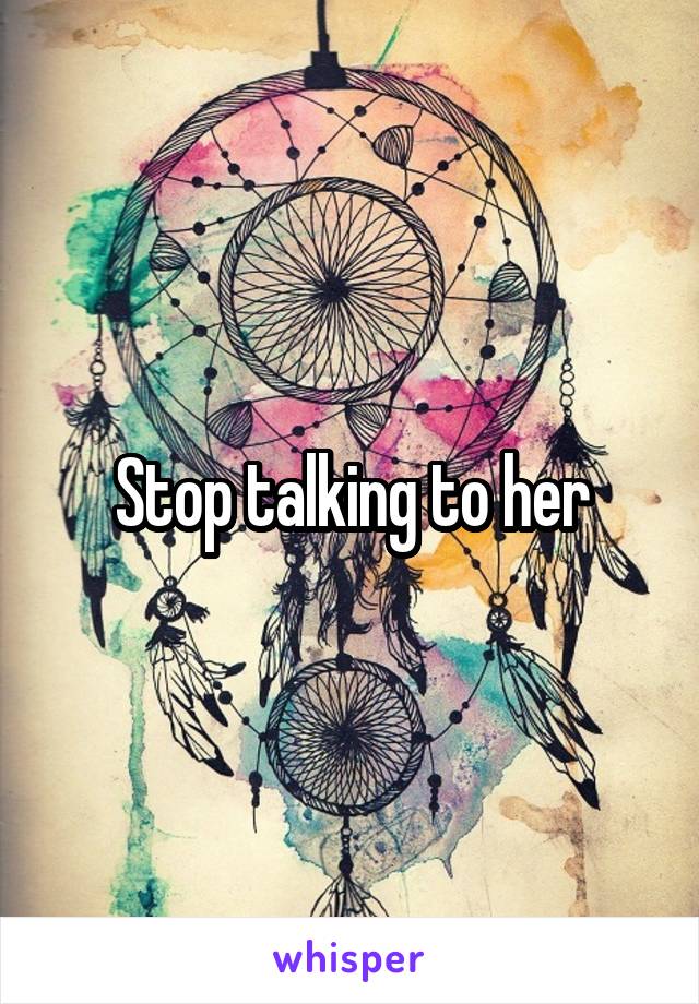 Stop talking to her