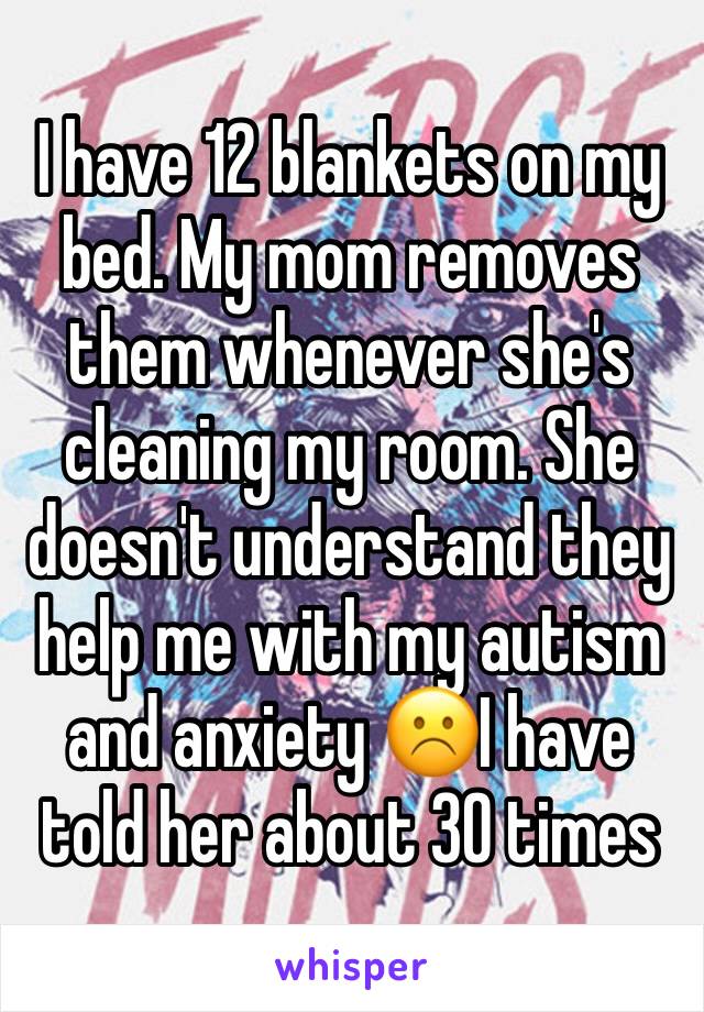 I have 12 blankets on my bed. My mom removes them whenever she's cleaning my room. She doesn't understand they help me with my autism and anxiety ☹️I have told her about 30 times 