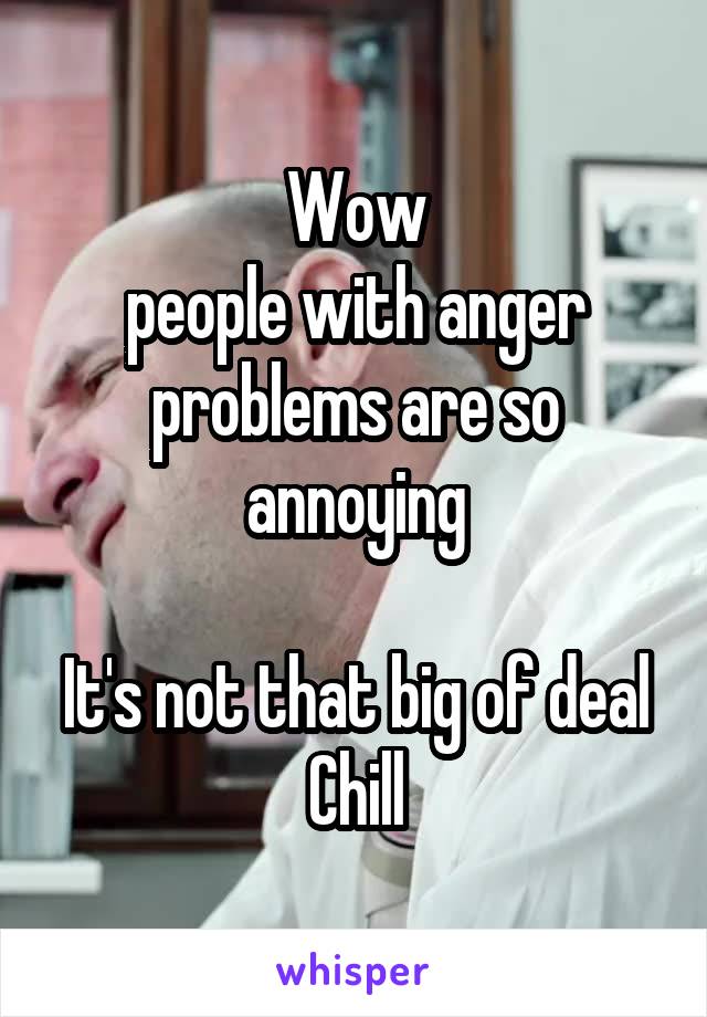 Wow
people with anger problems are so annoying

It's not that big of deal
Chill