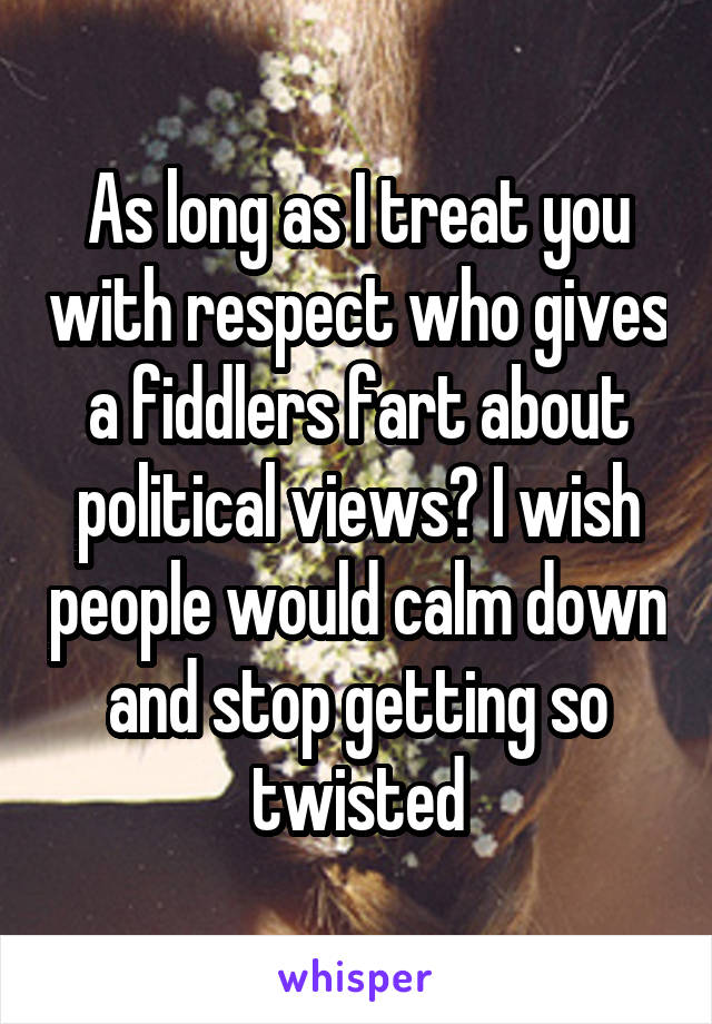 As long as I treat you with respect who gives a fiddlers fart about political views? I wish people would calm down and stop getting so twisted