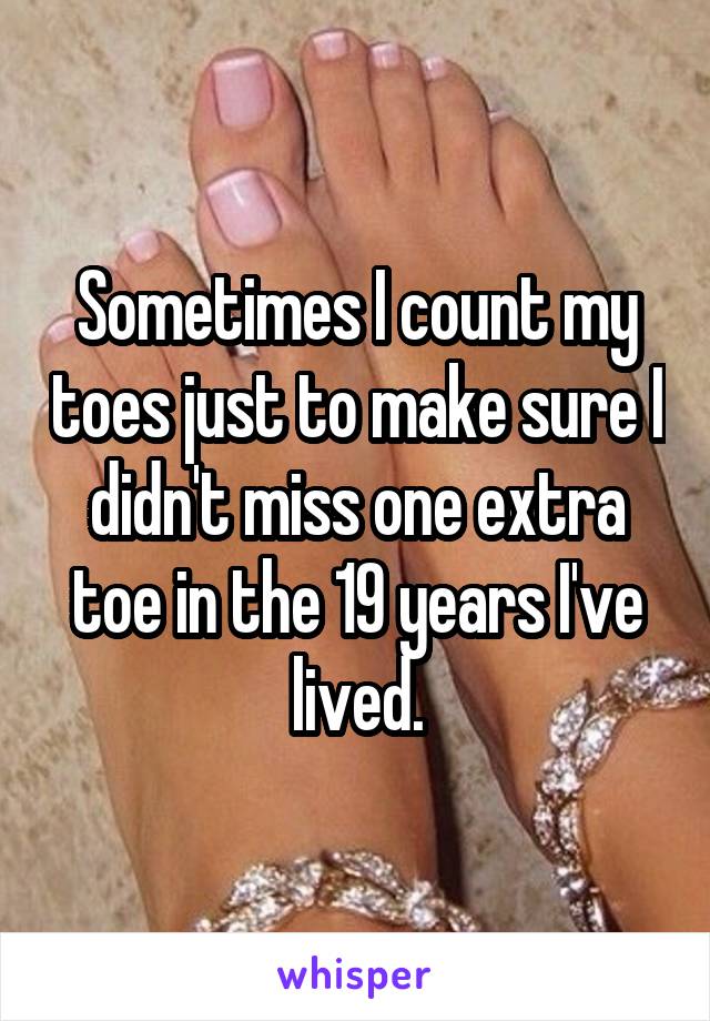 Sometimes I count my toes just to make sure I didn't miss one extra toe in the 19 years I've lived.