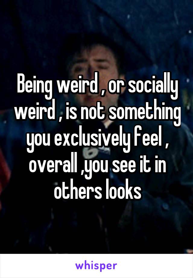 Being weird , or socially weird , is not something you exclusively feel , overall ,you see it in others looks