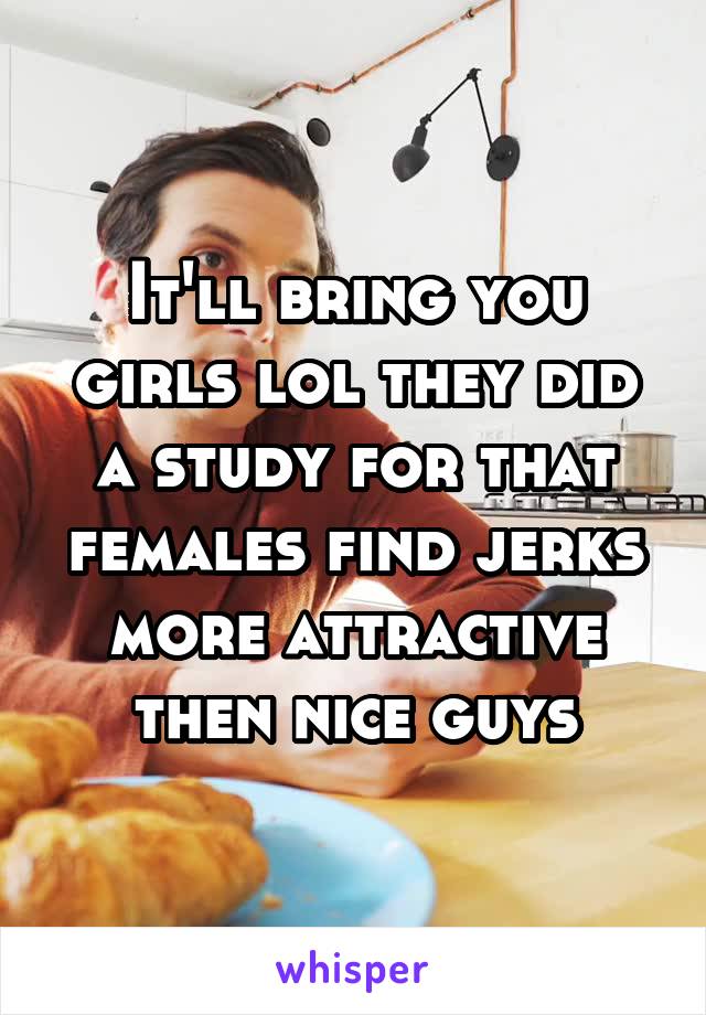 It'll bring you girls lol they did a study for that females find jerks more attractive then nice guys