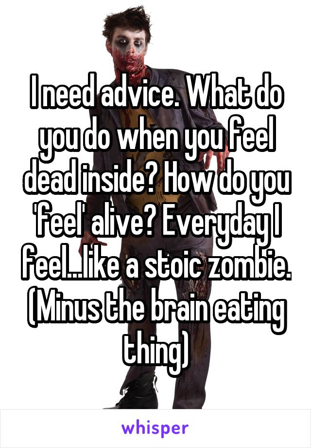 I need advice. What do you do when you feel dead inside? How do you 'feel' alive? Everyday I feel...like a stoic zombie. (Minus the brain eating thing)