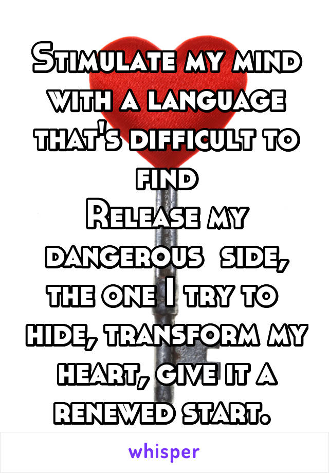 Stimulate my mind with a language that's difficult to find
Release my dangerous  side, the one I try to  hide, transform my heart, give it a renewed start. 