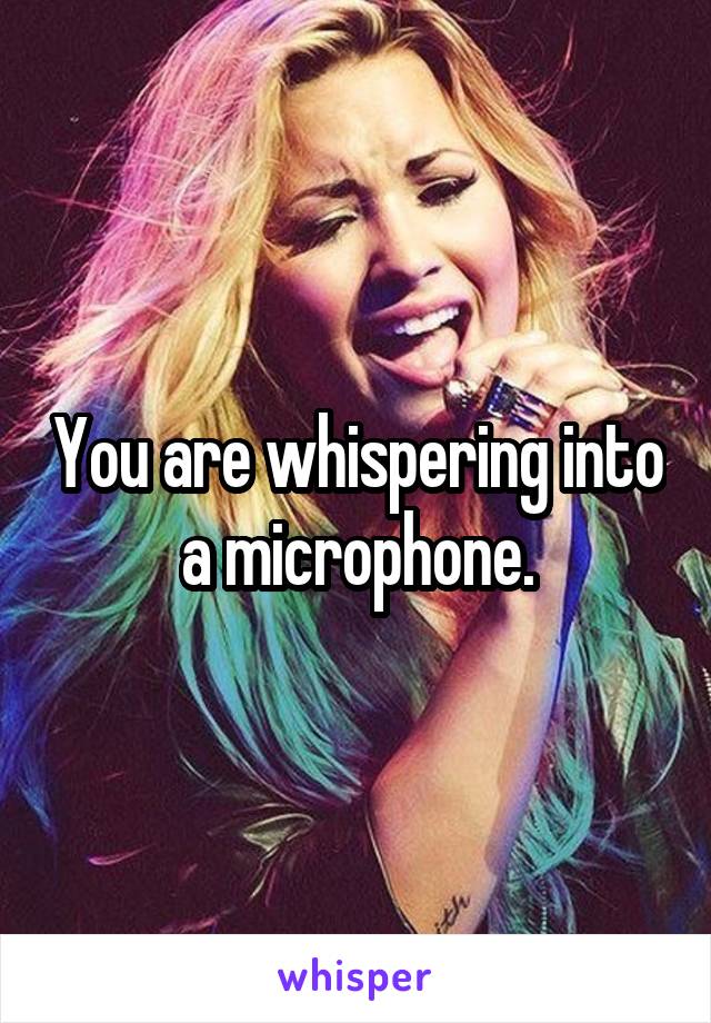 You are whispering into a microphone.